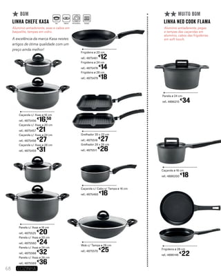Caçarola c/ Asas ø 16 cm
ref.: 4875456
€
16,50
Caçarola c/ Asas ø 20 cm
ref.: 4875457
€
21
Caçarola c/ Asas ø 24 cm
ref.: 4875458
€
27
Caçarola c/ Asas ø 26 cm
ref.: 4875459
€
31
Panela c/ Asas ø 16 cm
ref.: 4875525
€
20
Panela c/ Asas ø 20 cm
ref.: 4875560
€
24
Panela c/ Asas ø 24 cm
ref.: 4875568
€
32
Panela c/ Asas ø 26 cm
ref.: 4875569
€
36
Frigideira ø 20 cm
ref.: 4875461
€
12
Frigideira ø 24 cm
ref.: 4875478
€
14
Frigideira ø 28 cm
ref.: 4875479
€
18
Grelhador 30 x 22 cm
ref.: 4875516
€
27
Grelhador 26 x 26 cm
ref.: 4875511
€
26
Wok c/ Tampa ø 28 cm
ref.: 4875570
€
25
Caçarola c/ Cabo s/ Tampa ø 16 cm
ref.: 4875460
€
16
linha Chefe KASA
Alumínio antiaderente, asas e cabos em
baquelite, tampas em vidro.
A excelência da marca Kasa nestes
artigos de ótima qualidade com um
preço ainda melhor!
BOM
Panela ø 24 cm
ref.: 4886215
€
34
Caçarola ø 16 cm
ref.: 4886200
€
18
Frigideira ø 28 cm
ref.: 4886146
€
22
linha neo cook FLAMA
Alumínio antiaderente, pegas
e tampas das caçarolas em
alumínio, cabos das frigideiras
em soft touch.
MUITO BOM
68 COZINHA
Gás Elétrico Vitrocerâmica Indução
 