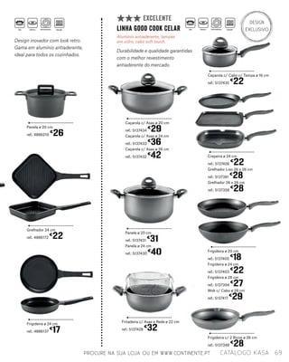Caçarola c/ Asas ø 20 cm
ref.: 5137434
€
29
Caçarola c/ Asas ø 24 cm
ref.: 5137433
€
36
Caçarola c/ Asas ø 26 cm
ref.: 5137432
€
42 Crepeira ø 24 cm
ref.: 5137406
€
22
Grelhador Liso 26 x 26 cm
ref.: 5137381
€
28
Grelhador 26 x 26 cm
ref.: 5137358
€
28
Frigideira ø 20 cm
ref.: 5137405
€
18
Frigideira ø 24 cm
ref.: 5137403
€
22
Frigideira ø 28 cm
ref.: 5137394
€
27
Wok c/ Cabo ø 28 cm
ref.: 5137417
€
29
Panela ø 20 cm
ref.: 5137431
€
31
Panela ø 24 cm
ref.: 5137430
€
40
Frigideira c/ 2 Bicos ø 26 cm
ref.: 5137348
€
28
Caçarola c/ Cabo c/ Tampa ø 16 cm
ref.: 5137435
€
22
Fritadeira c/ Asas e Rede ø 22 cm
ref.: 5137428
€
32
linha Good Cook CELAR
Alumínio antiaderente, tampas
em vidro, cabo soft touch.
Durabilidade e qualidade garantidas
com o melhor revestimento
antiaderente do mercado.
EXCELENTE DESIGN
EXCLUSIVO
Panela ø 20 cm
ref.: 4886210
€
26
Grelhador 24 cm
ref.: 4886172
€
22
Frigideira ø 24 cm
ref.: 4886137
€
17
Design inovador com look retro.
Gama em alumínio antiaderente,
ideal para todos os cozinhados.
PROCURE NA SUA LOJA OU EM WWW.CONTINENTE.PT 69catálogo Kasa
Gás Elétrico Vitrocerâmica Indução Gás Elétrico Vitrocerâmica Indução
 