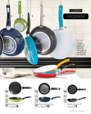 Frigideira Lady Blue ø 18 cm
ref.: 2667505
€
12
Frigideira p/ Ovos ø 14 cm
ref.: 3581482
€
3
FRIGIDEIRAs
Frigideira ø 20 cm
ref.: 5168174
€
6
10. Frigideira
Cerâmica ø 30 cm
ref.: 5325029
€
16
COZINHA
71catálogo Kasa
DICA!
Costuma
empilhar as
frigideiras?
Separe-as
com papel de
cozinha para
não riscarem.
6 7 8 9
10
Gás
Elétrico
Vitrocerâmica
Indução
Gás
Elétrico
Vitrocerâmica
Indução
Gás
Elétrico
Vitrocerâmica
 