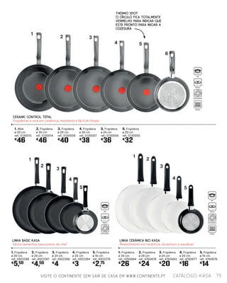 CERAMIC CONTROL TEFAL
Frigideiras e wok em cerâmica, resistente e fácil de limpar
1. Wok
ø 20 cm
ref.: 5130015
€
46
3. Frigideira
ø 28 cm
ref.: 5130008
€
40
5. Frigideira
ø 24 cm
ref.: 5130006
€
36
2. Frigideira
ø 30 cm
ref.: 5130014
€
46
4. Frigideira
ø 26 cm
ref.: 5130007
€
38
6. Frigideira
ø 20 cm
ref.: 5130005
€
32
LINHA BASIC KASA
Vários tamanhos para pratos de chef
LINHA CERÂMICA BIO KASA
Revestimento em cerâmica, duradouro e saudável
1. Frigideira
ø 30 cm
ref.: 4922288
€
5,50
1. Frigideira
ø 30 cm
ref.: 4760684
€
26
2. Frigideira
ø 26 cm
ref.: 4922287
€
4,50
2. Frigideira
ø 28 cm
ref.: 4760678
€
24
3. Frigideira
ø 24 cm
ref.: 4922286
€
4
3. Frigideira
ø 24 cm
ref.: 4760683
€
20
4. Frigideira
ø 20 cm
ref.: 4922284
€
3
4. Frigideira
ø 20 cm
ref.: 4760677
€
16
5. Frigideira
ø 16 cm
ref.: 4922276
€
2,75
5. Frigideira
ø 16 cm
ref.: 4760676
€
14
VISITE O CONTINENTE SEM SAIR DE CASA EM WWW.CONTINENTE.PT
2 3
4 5
6
1
1
2
3
4
5
1
2
3
4
5
73catálogo Kasa
THERMO SPOT
O círculo fica totalmente
vermelho para indicar que
está pronto para iniciar a
cozedura
Gás
Elétrico
Vitrocerâmica
Indução
Gás
Elétrico
Vitrocerâmica
Gás
Elétrico
Vitrocerâmica
Indução
 