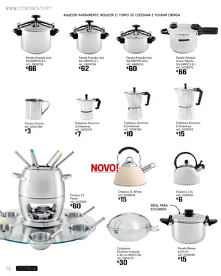Panela Pressão Inox
SILAMPOS 8 L
ref.: 2806705
€
66
Pucaro Groove
ref.: 5002348
€
3
Panela Pressão Inox
SILAMPOS 6 L
ref.: 2806704
€
62
Panela Pressão Inox
SILAMPOS 4,5 L
ref.: 4945013
€
60
Cafeteira Alumínio
6 Chávenas
ref.: 5059746
€
10
Chaleira 2L White
ref.: 5378636
€
15
Cafeteira Alumínio
3 Chávenas
ref.: 5059747
€
7
Cafeteira Alumínio
9 Chávenas
ref.: 5059745
€
15
Fondue 23
Peças
ref.: 5115589
€
60
Panela Pressão
Super Rápida
Silampos 6 L
ref.: 5036270
€
66
Panela Massa
ø 20 cm
ref.: 5156949
€
15
Cataplana
Alumínio Indução
ø 30 cm BIOFLON
ref.: 3954125
€
30
Chaleira 2,5L
ref.: 5156950
€
6
www.continente.pt
74 COZINHA
Aquecem rapidamente: reduzem o tempo de cozedura e poupam energia
IDEAL PARA
ESCORRER
NOVO!
 