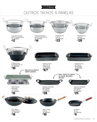 Fritadeira Alta
Esmaltada ø 24 cm
ref.: 4403695
€
10
Pedra Grelhar
Retangular
37 x 19 cm
ref.: 3956256
€
15
Tabuleiro Forno
34,5 x 24 cm
Chefe KASA
ref.: 4889029
€
6,50
Tabuleiro Forno
35 x 22 cm
Chefe KASA
ref.: 4733839
€
12
Conj. Wok c/
Tampa ø 30 cm
ref.: 4997790
€
18
Caçarola Fritadeira
Inox c/ Cesto ø 24 cm
ref.: 4036275
€
17
Caçarola Fritadeira
Inox c/ Cesto ø 22 cm
ref.: 4061282
€
14
Fritadeira Inox
ø 24 cm
ref.: 4800266
€
23
Tabuleiro Grelhador
Para Indução
28 x 28 cm
ref.: 4480247
€
25
Wok c/ Pega
ø 28 cm
ref.: 4997787
€
10
Fritadeira Inox
ø 20 cm
ref.: 4800265
€
20
Tabuleiro Grelhador
Para Indução
40 x 28 cm
ref.: 4561199
€
26
Grelhador
20 cm
ref.: 4997791
€
8
OUTROS Tachos & panelas
75catálogo Kasa
COZINHA
Para todas as fontes
de calor, incluindo
indução
Grelhar na pedra é
super saudável
 