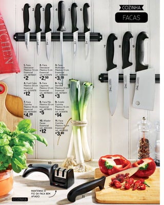 Facas
1. Faca
Descascar
Plástico 7,5 cm
Essencial
ref.: 4878601
€
2
4. Fusil Cabo
Plástico 20 cm
Essencial
ref.: 5130979
€
12
7. Faca
Cozinha
Plástico 18 cm
Essencial
ref.: 4878594
€
4,20
10. Afiador
Facas
Essencial
ref.: 4651455
€
12
2. Faca
Descascar
Plástico 9 cm
Essencial
ref.: 5130976
€
2,50
5. Faca
Legumes
Plástico 12 cm
Essencial
ref.: 4878603
€
3
8. Faca Pão
Plástico 20 cm
Essencial
ref.: 4878615
€
5
11. Faca
Cozinha
Plástico 15 cm
Essencial
ref.: 4878592
€
3,80
3. Faca
Multiusos
Plástico 13 cm
Essencial
ref.: 4878613
€
3,20
6. Faca
Serrilha
Plástico 12 cm
Essencial
ref.: 4878611
€
3
9. Cutelo
Cozinha
Plástico 15 cm
Essencial
ref.: 5130978
€
14
1 2 3 4 5 6
7 8 9
10
11
76 COZINHA
COZINHA
Mantenha o
fio da faca bem
afiado
 