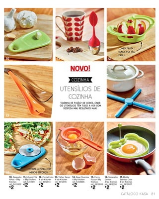 81catálogo Kasa
10. Raspador
Alhos 4 My
Kitchen
ref.: 5412802
€
2
11. Infusor Chá
4 My Kitchen
ref.: 5412811
€
2
12. Corta Fruta
4 My Kitchen
ref.: 5412814
€
2
13. Talher Servir
4 My Kitchen
ref.: 5412815
€
2
14. Base Quentes
4 My Kitchen
ref.: 5412805
€
2
15. Corta
Pizza 4 My
Kitchen
ref.: 5412806
€
2
16. Separador
Gemas
4 My Kitchen
ref.: 5412798
€
2
17. Molde
Estrelar Ovos
4 My Kitchen
ref.: 5412807
€
2
‘Cozinha de fusão’ de cores, onde
os utensílios têm tudo a ver com
despesa mini, resultado maxi.
UTENSÍLIOS DE
COZINHA
10
13
15
11
16
12
14
17
COZINHA
COMER FRUTA
NUNCA FOI TÃO
FÁCIL!
CORTA A PIZZA COM
MENOS ESFORÇO
NOVO!
 