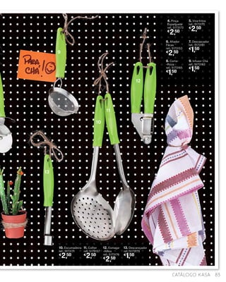 5. Vira-fritos
ref.: 5173175
€
2,50
11. Colher
ref.: 5173157
€
2,50
4. Pinça
Esparguete
ref.: 5173173
€
2,50
10. Escumadeira
ref.: 5173171
€
2,50
12. Esmaga-
-Alhos
ref.: 5173176
€
2,50
13. Descaroçador
ref.: 5173179
€
1,50
7. Descascador
ref.: 5173161
€
1,50
9. Infusor Chá
ref.: 5173163
€
1,50
6. Afiador
Facas
ref.: 5173153
€
2,50
8. Corta-
-Pizza
ref.: 5173165
€
1,50
9
10
13
11
12
83catálogo Kasa
 