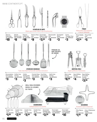 pinças
Adequadas para preparar
e servir refeições
utensílios de corte
Ideais para cortar todo o tipo de alimentos
Tesoura
Peixe Inox
ref.: 2107822
€
10
Alicate
Marisco Inox
ref.: 2107865
€
6
Tesoura
Leitão Inox
ref.: 2553484
€
18
Pinça Salada
Inox
ref.: 2107794
€
2,50
Tesoura Aves
Inox
ref.: 2107824
€
9
Pinça Chef
Inox
ref.: 4721102
€
5
Escamador
Peixe c/ Faca
ref.: 4413344
€
3,50
Descascador
Inox
ref.: 4876359
€
3
Esmagador
Alhos
ref.: 2107826
€
3
Corta-
-Tomate/ Ovo
ref.: 4589329
€
3
abertura fácil!
Super práticos e funcionais
utensílios essenciais
Tudo mais fácil na hora de cozinhar e de servir
Escumadeira
Inox Groove
ref.: 4876266
€
3
Colher Inox
Groove
ref.: 4876286
€
3
Colher
Esparguete
Inox Groove
ref.: 4876245
€
3
Abre-Latas
Groove
ref.: 4876325
€
6,50
Concha Sopa
Inox Groove
ref.: 4876272
€
3
Saca-Rolhas
Groove
ref.: 5127238
€
4
Vira-fritos
Inox Groove
ref.: 4876248
€
3
Saca-Rolhas
5 Funções
Groove
ref.: 4651471
€
3,80
Garfo Inox
Groove
ref.: 4876254
€
3
acessórios
Acessório que é essencial
Escorredores
Indispensáveis na cozinha
Coador Inox
7 cm
ref.: 4413376
€
1,50
Coador Inox
10 cm
ref.: 4413382
€
2,50
Coador Inox
14 cm
ref.: 4413385
€
3,50
Filtro Banca
Inox
ref.: 4875758
€
1,50
Coador Inox
18 cm
ref.: 4413388
€
5
Conj. 2 Redutores
Fogão
ref.: 4721069
€
2
Escorredor
Panelas Inox
ref.: 4822859
€
3,20
Escorredor
Louça Pequeno
ref.: 4845016
€
8
Escorredor
Louça Grande
ref.: 4845012
€
10
IDEAL PARA ESCORRER
MASSA OU LEGUMES
DO TACHO
www.continente.pt
86 COZINHA
Pendure-os
num suporte
de parede
 