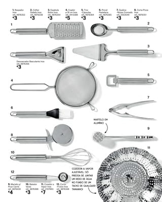 1. Raspador
Inox
ref.: 4876352
€
3
2. Colher
Gelado Inox
ref.: 4876338
€
3
3. Espátula
Bolos Inox
ref.: 4876354
€
3
4. Coador
ø 18 cm Inox
ref.: 4413388
€
5
5. Tira-
-Cápsulas
ref.: 4876364
€
3
6. Pincel
Pastelaria
ref.: 4876365
€
3
7. Quebra-
-Nozes Cromado
ref.: 2553549
€
3
10. Batedor
Varas
ref.: 4876368
€
3
8. Corta-Pizza
Inox
ref.: 4876351
€
3
11. Cozedor a
Vapor Inox
ref.: 2107893
€
7
9. Martelo p/
Picar Carne
ref.: 4876430
€
4
12. Corta-
-Frutos Inox
ref.: 4876348
€
3
COZEDOR A VAPOR
AJUSTÁVEL: SÓ
PRECISA DE JUNTAR
UM DEDO DE ÁGUA
NO FUNDO DE UM
TACHO DE QUALQUER
TAMANHO!
MARTELO EM
ALUMÍNIO
1 2
3
5
7
9
11
8
4
6
10
12
Descascador Basculante Inox
ref.: 4876356
€
3
 