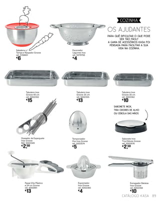 Passe-Vite Plástico
ø 24 cm Groove
ref.: 4055991
€
13
Espremedor
Inox Groove
ref.: 5002360
€
4
Esmagador Batatas
Inox Groove
ref.: 5002358
€
10
Tabuleiro Inox
Groove 40 cm
ref.: 5002350
€
15
Tabuleiro Inox
Groove 35 cm
ref.: 5002355
€
13
Tabuleiro Inox
Groove 30 cm
ref.: 5002362
€
10
Saladeira c/
Tampa e Raspador Groove
ref.: 5158601
€
6
Sabonete Inox
Tira-Odores Groove
ref.: 5003576
€
2,50
Doseador de Esparguete
Inox Groove
Ref.: 5002349
€
2,50
SABONETE INOX,
TIRA ODORES DE ALHO
OU CEBOLA DAS MÃOS
Temporizador
Ovo Inox Groove
ref.: 5003574
€
5
Para quê dificultar o que pode
ser tão fácil?
A gama de acessórios KASA foi
pensada para facilitar a sua
vida na cozinha.
OS AJUDANTES
Escorredor
Legumes Inox
ref.: 5079706
€
4
89catálogo Kasa
COZINHA
 