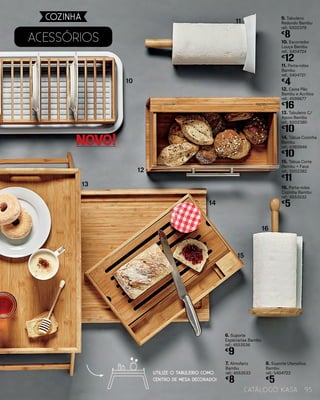 AcessÓrios 10. Escorredor
Louça Bambu
ref.: 5404724
€
12
7. Almofariz
Bambu
ref.: 4553533
€
8
11. Porta-rolos
Bambu
ref.: 5404721
€
4
8. Suporte Utensílios
Bambu
ref.: 5404722
€
5
12. Caixa Pão
Bambu e Acrílico
ref.: 4599677
€
16
6. Suporte
Especiarias Bambu
ref.: 4553536
€
9
9. Tabuleiro
Redondo Bambu
ref.: 5002379
€
8
13. Tabuleiro C/
Apoio Bambu
ref.: 5002380
€
10
14. Tábua Cozinha
Bambu
ref.: 4360946
€
10
15. Tábua Corte
Bambu + Faca
ref.: 5002382
€
11
16. Porta-rolos
Cozinha Bambu
ref.: 4553532
€
5
10
11
12
15
14
16
13
UTILIZE O TABULEIRO COMO
CENTRO DE MESA DECORADO!
93catálogo Kasa
COZINHA
NOVO!
 