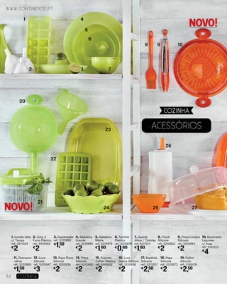 1. Cuvete Gelo
c/ Tampa
ref.: 5211324
€
2
19. Colher
Silicone
ref.: 5190091
€
2,50
10. Escorredor
Legumes
c/ Asas
ref.: 5191523
€
4
2. Conj. 3
Funis Plástico
ref.: 4413403
€
2
11. Descasca-
-alhos
ref.: 5210995
€
1,50
3. Espremedor
ref.: 5210893
€
1,50
12. Luva
Silicone
ref.: 5210947
€
3
4. Saladeira
Grande
ref.: 5210895
€
2
13. Rapa Plano
Silicone
ref.: 5210934
€
2
5. Saladeira
Média
ref.: 5210879
€
1,60
14. Pinça
Silicone
ref.: 5210960
€
2
6. Tacinha
Plástico
ref.: 5210878
€
0,60
15. Suporte
Colher Plástico
ref.: 5191509
€
2
7. Guarda
Alhos / Cebolas
ref.: 5211314
€
1,80
16. Luva
Dedos Silicone
ref.: 5210936
€
2
8. Pincel
Silicone
ref.: 5210923
€
2
9. Pinça Concha
Silicone
ref.: 5210954
€
2
17. Espátula
Silicone
ref.: 5211007
€
2,50
18. Pega
Silicone
ref.: 5210972
€
2
AcessÓrios
1
2 3
4
5
6
7
8 9 10
20
21
22
23
24 25
26
27
www.continente.pt
94 COZINHA
COZINHA
NOVO!
NOVO!
 