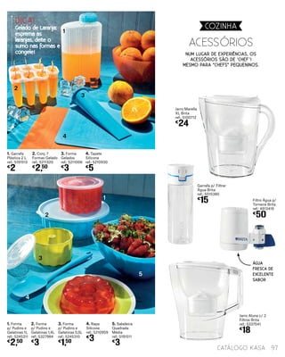 Num lugar de experiências, os
acessórios são de ‘chef’!
Mesmo Para “Chefs” Pequeninos.
1. Forma
p/ Pudins e
Gelatinas 1L
ref.: 5245311
€
2,50
1. Garrafa
Plástica 2 L
ref.: 5191513
€
2
2. Forma
p/ Pudins e
Gelatinas 1,4L
ref.: 5327984
€
3
2. Conj. 7
Formas Gelado
ref.: 5211320
€
2,50
3. Forma
p/ Pudins e
Gelatinas 0,5L
ref.: 5245310
€
1,50
3. Forma
Gelados
ref.: 5211006
€
3
4. Rapa
Silicone
ref.: 5210959
€
3
4. Tapete
Silicone
ref.: 5210930
€
5
5. Saladeira
Quadrada
Média
ref.: 5191511
€
3
AcessÓrios
1
2
3
4
1
2
3
5
4
97catálogo Kasa
Jarro Marella
XL Brita
ref.: 5100712
€
24
Garrafa p/ Filtrar
Àgua Brita
ref.: 5015380
€
15 Filtro Água p/
Torneira Brita
ref.: 4913419
€
50
Jarro Aluna c/ 2
Filtros Brita
ref.: 5337041
€
18
COZINHA
ÁGUA
FRESCA DE
EXCELENTE
SABOR
DICA!
Gelado de Laranja:
esprema as
laranjas, deite o
sumo nas formas e
congele!
 