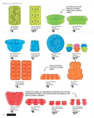 Forma Girassol
Silicone
ref.: 5210993
€
6
Forma Redonda c/
Furo Silicone
ref.: 5210982
€
6
Conj. 6 Formas
Silicone
ref.: 5190080
€
2,20
Forma Silicone
Criança Sortido
ref.: 5190081
€
2
Forma 12 Muffins
Silicone
ref.: 5190088
€
6
Forma Animais
Quinta Silicone
ref.: 5164545/47
€
2UNID.
Forma Urso
Silicone
ref.: 5210974
€
5
Forma Redonda
Silicone
ref.: 5210953
€
6
Forma Happy
Family Silicone
ref.: 5164553
€
3
Forma Retangular
Silicone
ref.: 5190090
€
8
Forma 6 Pudins/
Gelatina Silicone
ref.: 5164561
€
3,50
Conj. 6 Miniformas
Redondas Muffins
Silicone
ref.: 5164562
€
2,50
Conj. 6 Miniformas
Retangulares Muffins
Silicone
ref.: 5164558
€
2,50
Forma 6 Muffins
Silicone
ref.: 5004958
€
6
Forma Borboleta
Silicone
ref.: 5004954
€
5
FORMAS EM SILICONE...SÓ VANTAGENS! NÃO PRECISAM DE SER UNTADAS,
DESENFORMAM FACILMENTE, NÃO RETÊM CHEIROS NEM SABORES E SÃO
FÁCEIS DE LIMPAR E ARRUMAR!
www.continente.pt
98 COZINHA
AS FORMAS DE SILICONE
PODEM IR AO FORNO,
CONGELADOR OU MICRO-
-ONDAS!
ENCHA COM GOMAS
E DOCES E USE PARA
SERVIR.
 