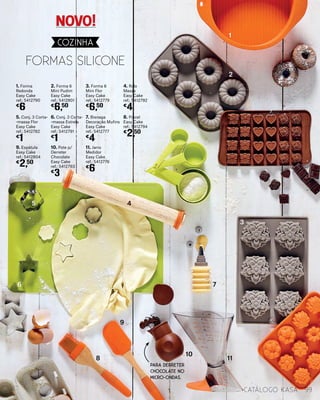 Formas
9. Espátula
Easy Cake
ref.: 5412804
€
2,50
5. Conj. 3 Corta-
-massa Flor
Easy Cake
ref.: 5412782
€
1
1. Forma
Redonda
Easy Cake
ref.: 5412790
€
6
10. Pote p/
Derreter
Chocolate
Easy Cake
ref.: 5412793
€
3
6. Conj. 3 Corta-
-massa Estrela
Easy Cake
ref.: 5412791
€
1
2. Forma 6
Mini Pudim
Easy Cake
ref.: 5412801
€
6,50
11. Jarro
Medidor
Easy Cake
ref.: 5412776
€
6
7. Bisnaga
Decoração Mufins
Easy Cake
ref.: 5412777
€
4
3. Forma 6
Mini Flor
Easy Cake
ref.: 5412779
€
6,50
8. Pincel
Easy Cake
ref.: 5412794
€
2,50
4. Rolo
Massa
Easy Cake
ref.: 5412792
€
4
Formas silicone
1
2
3
5 4
6 7
8
9
10
11
99catálogo Kasa
COZINHA
PARA DERRETER
CHOCOLATE NO
MICRO-ONDAS.
NOVO!
 