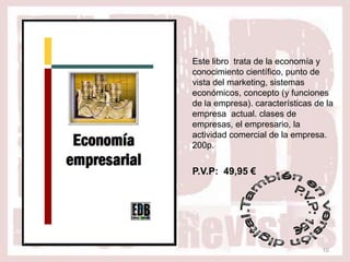 Este libro trata de la economía y
conocimiento científico, punto de
vista del marketing, sistemas
económicos, concepto (y funciones
de la empresa). características de la
empresa actual. clases de
empresas, el empresario, la
actividad comercial de la empresa.
200p.


P.V.P: 49,95 €




                                  10
 