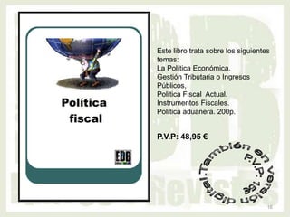 Este libro trata sobre los siguientes
temas:
La Política Económica.
Gestión Tributaria o Ingresos
Públicos,
Política Fiscal Actual.
Instrumentos Fiscales.
Política aduanera. 200p.


P.V.P: 48,95 €




                                    16
 
