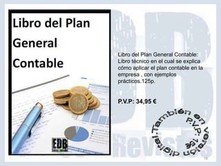Libro del Plan General Contable:
Libro técnico en el cual se explica
cómo aplicar el plan contable en la
empresa , con ejemplos
prácticos.125p.


P.V.P: 34,95 €




                                      18
 