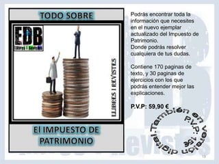 Podrás encontrar toda la
información que necesites
en el nuevo ejemplar
actualizado del Impuesto de
Patrimonio.
Donde podrás resolver
cualquiera de tus dudas.

Contiene 170 paginas de
texto, y 30 paginas de
ejercicios con los que
podrás entender mejor las
explicaciones.

P.V.P: 59,90 €




                              19
 