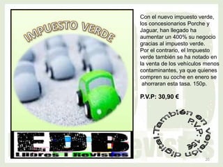 Con el nuevo impuesto verde,
los concesionarios Porche y
Jaguar, han llegado ha
aumentar un 400% su negocio
gracias al impuesto verde.
Por el contrario, el Impuesto
verde también se ha notado en
la venta de los vehículos menos
contaminantes, ya que quienes
compren su coche en enero se
 ahorraran esta tasa. 150p.

P.V.P: 30,90 €




                         20
 