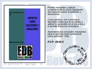 Podrás interpretar y aplicar
correctamente la nueva legislación
del impuesto sobre sucesiones y
donaciones.

Curso práctico, con numerosos
ejemplos reales que te ayudarán a
aplicar lo aprendido en el día a día y
a asimilar todos los conceptos.

Aprenderás los conceptos necesarios
para el ejercicio tanto profesional
como personal. 120p.

P.V.P: 49,00 €




                                         22
 