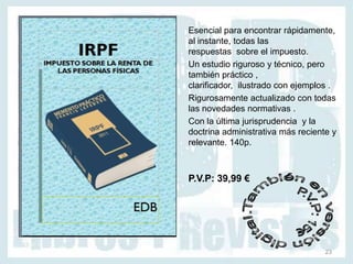 Esencial para encontrar rápidamente,
al instante, todas las
respuestas sobre el impuesto.
Un estudio riguroso y técnico, pero
también práctico ,
clarificador, ilustrado con ejemplos .
Rigurosamente actualizado con todas
las novedades normativas .
Con la última jurisprudencia y la
doctrina administrativa más reciente y
relevante. 140p.



P.V.P: 39,99 €




                                   23
 