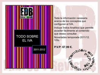 Toda la información necesaria
acerca de los conceptos que
configuran el IVA.
Incluye Índice Analítico que permite
acceder fácilmente al contenido
que desea consultar.
Novedades temporada 2011/12.
125p.


P.V.P: 67,99 €.




                                  24
 