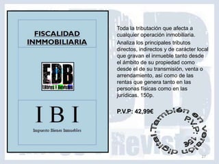 Toda la tributación que afecta a
cualquier operación inmobiliaria.
Analiza los principales tributos
directos, indirectos y de carácter local
que gravan el inmueble tanto desde
el ámbito de su propiedad como
desde el de su transmisión, venta o
arrendamiento, así como de las
rentas que genera tanto en las
personas físicas como en las
jurídicas. 150p.


P.V.P: 42,99€




                                     27
 
