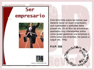 Este libro trata sobre las tareas que
debería hacer un buen empresario,
qué cualidades o aptitudes debe
poseer etc. En el libro se encuentran
apartados muy interesantes sobre
como poder gestionar una empresa o
cómo crear una empresa, los pasos a
seguir etc. 145p.


P.V.P: 55€




                                  29
 