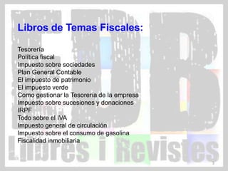 Libros de Temas Fiscales:

Tesorería
Política fiscal
Impuesto sobre sociedades
Plan General Contable
El impuesto de patrimonio
El impuesto verde
Como gestionar la Tesorería de la empresa
Impuesto sobre sucesiones y donaciones
IRPF
Todo sobre el IVA
Impuesto general de circulación
Impuesto sobre el consumo de gasolina
Fiscalidad inmobiliaria


                                            3
 
