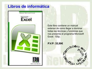 Libros de informática



                    Este libro contiene un manual
                    extenso de como llegar a dominar
                    todas las técnicas y funciones que
                    nos presenta el programa Microsoft
                    Excel. 135p.


                    P.V.P: 35,90€




                                                         35
 