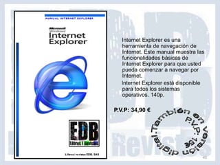 Internet Explorer es una
  herramienta de navegación de
  Internet. Este manual muestra las
  funcionalidades básicas de
  Internet Explorer para que usted
  pueda comenzar a navegar por
  Internet.
  Internet Explorer está disponible
  para todos los sistemas
  operativos. 140p.

P.V.P: 34,90 €




                                  40
 