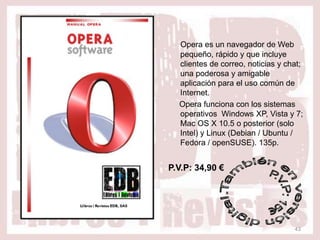 Opera es un navegador de Web
  pequeño, rápido y que incluye
  clientes de correo, noticias y chat;
  una poderosa y amigable
  aplicación para el uso común de
  Internet.
  Opera funciona con los sistemas
  operativos Windows XP, Vista y 7;
  Mac OS X 10.5 o posterior (solo
  Intel) y Linux (Debian / Ubuntu /
  Fedora / openSUSE). 135p.


P.V.P: 34,90 €




                                   43
 