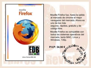 Mozilla Firefox fue, hasta la salida
al mercado de chrome el mejor
navegador del mercado. Ahora es
uno de los más
seguros, rápidos, gratuito y de
código libre.
Mozilla Firefox es compatible con
todos los sistemas operativos del
mercado, tanto MAC, Linux y
Windows. 135p.


P.V.P: 34,90 €




                                   44
 