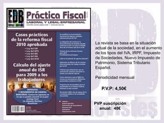 La revista se basa en la situación
actual de la sociedad, en el aumento
de los tipos del IVA, IRPF, Impuesto
de Sociedades, Nuevo Impuesto de
Patrimonio, Sistema Tributario
Español.

Periodicidad mensual

   P.V.P: 4,50€


PVP suscripción
  anual: 48€

                              50
 