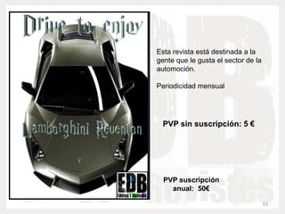 Esta revista está destinada a la
gente que le gusta el sector de la
automoción.

Periodicidad mensual




  PVP sin suscripción: 5 €




  PVP suscripción
    anual: 50€

                                     53
 