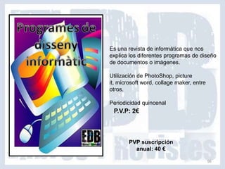 Es una revista de informática que nos
explica los diferentes programas de diseño
de documentos o imágenes.

Utilización de PhotoShop, picture
it, microsoft word, collage maker, entre
otros.

Periodicidad quincenal
 P.V.P: 2€



        PVP suscripción
          anual: 40 €

                                           56
 