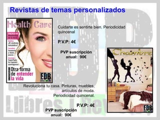 Revistas de temas personalizados

                     Cuidarte es sentirte bien. Periodicidad
                     quincenal

                     P.V.P: 4€

                       PVP suscripción
                         anual: 90€




   Revoluciona tu casa. Pinturas, muebles,
                        artículos de moda.
                   Periodicidad quincenal.

                                 P.V.P: 4€
               PVP suscripción
                 anual: 90€                                    57
 