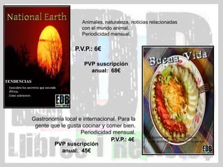 Animales, naturaleza, noticias relacionadas
                    con el mundo animal.
                    Periodicidad mensual.


                 P.V.P.: 6€

                     PVP suscripción
                       anual: 68€




Gastronomía local e internacional. Para la
 gente que le gusta cocinar y comer bien.
                   Periodicidad mensual.
                                P.V.P.: 4€
        PVP suscripción
            anual: 45€
                                                                  59
 