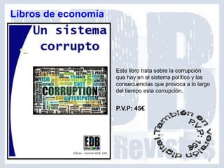 Libros de economía




                     Este libro trata sobre la corrupción
                     que hay en el sistema político y las
                     consecuencias que provoca a lo largo
                     del tiempo esta corrupción.


                     P.V.P: 45€




                                                        8
 