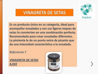 Es un producto único en su categoría, ideal para
acompañar ensaladas y con sus ligeros toques de
setas lo convierten en una combinación perfecta.
Recomendado para crear ensaladas diferentes.
La pimienta le da un punto extra de picante que
da una intensidad característica a la ensalada.
Referencia 7
VINAGRETA DE SETAS
4,41€
 