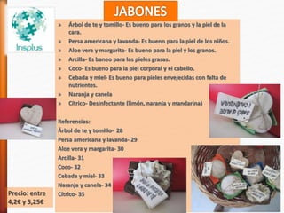 » Árbol de te y tomillo- Es bueno para los granos y la piel de la
cara.
» Persa americana y lavanda- Es bueno para la piel de los niños.
» Aloe vera y margarita- Es bueno para la piel y los granos.
» Arcilla- Es baneo para las pieles grasas.
» Coco- Es bueno para la piel corporal y el cabello.
» Cebada y miel- Es bueno para pieles envejecidas con falta de
nutrientes.
» Naranja y canela
» Cítrico- Desinfectante (limón, naranja y mandarina)
Referencias:
Árbol de te y tomillo- 28
Persa americana y lavanda- 29
Aloe vera y margarita- 30
Arcilla- 31
Coco- 32
Cebada y miel- 33
Naranja y canela- 34
Cítrico- 35Precio: entre
4,2€ y 5,25€
 