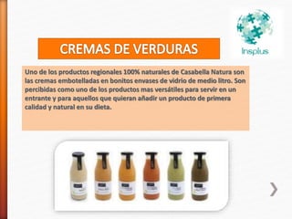 Uno de los productos regionales 100% naturales de Casabella Natura son
las cremas embotelladas en bonitos envases de vidrio de medio litro. Son
percibidas como uno de los productos mas versátiles para servir en un
entrante y para aquellos que quieran añadir un producto de primera
calidad y natural en su dieta.
 