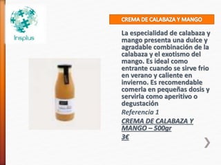 La especialidad de calabaza y
mango presenta una dulce y
agradable combinación de la
calabaza y el exotismo del
mango. Es ideal como
entrante cuando se sirve frio
en verano y caliente en
invierno. Es recomendable
comerla en pequeñas dosis y
servirla como aperitivo o
degustación
Referencia 1
CREMA DE CALABAZA Y
MANGO – 500gr
3€
 