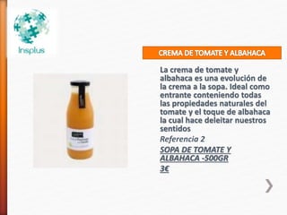 La crema de tomate y
albahaca es una evolución de
la crema a la sopa. Ideal como
entrante conteniendo todas
las propiedades naturales del
tomate y el toque de albahaca
la cual hace deleitar nuestros
sentidos
Referencia 2
SOPA DE TOMATE Y
ALBAHACA -500GR
3€
 