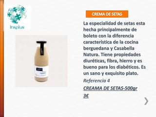 La especialidad de setas esta
hecha principalmente de
boleto con la diferencia
característica de la cocina
berguedana y Casabella
Natura. Tiene propiedades
diuréticas, fibra, hierro y es
bueno para los diabéticos. Es
un sano y exquisito plato.
Referencia 4
CREAMA DE SETAS-500gr
3€
 