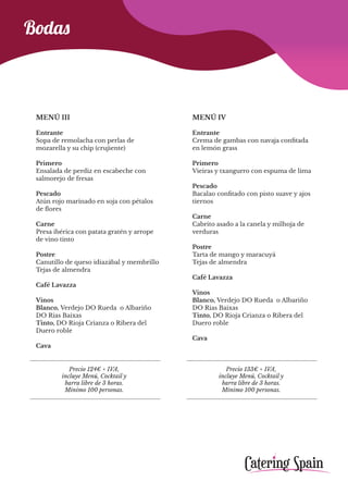 Precio 124€ + IVA,
incluye Menú, Cocktail y
barra libre de 3 horas.
Mínimo 100 personas.
Precio 133€ + IVA,
incluye Menú, Cocktail y
barra libre de 3 horas.
Mínimo 100 personas.
Bodas
MENÚ III
Entrante
Sopa de remolacha con perlas de
mozarella y su chip (crujiente)
Primero
Ensalada de perdiz en escabeche con
salmorejo de fresas
Pescado
Atún rojo marinado en soja con pétalos
de flores
Carne
Presa ibérica con patata gratén y arrope
de vino tinto
Postre
Canutillo de queso idiazábal y membrillo
Tejas de almendra
Café Lavazza
Vinos
Blanco, Verdejo DO Rueda o Albariño
DO Rias Baixas
Tinto, DO Rioja Crianza o Ribera del
Duero roble
Cava
MENÚ IV
Entrante
Crema de gambas con navaja confitada
en lemón grass
Primero
Vieiras y txangurro con espuma de lima
Pescado
Bacalao confitado con pisto suave y ajos
tiernos
Carne
Cabrito asado a la canela y milhoja de
verduras
Postre
Tarta de mango y maracuyá
Tejas de almendra
Café Lavazza
Vinos
Blanco, Verdejo DO Rueda o Albariño
DO Rias Baixas
Tinto, DO Rioja Crianza o Ribera del
Duero roble
Cava
 