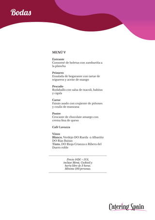Precio 142€ + IVA,
incluye Menú, Cocktail y
barra libre de 3 horas.
Mínimo 100 personas.
Bodas
MENÚ V
Entrante
Consomé de boletus con zamburiña a
la plancha
Primero
Ensalada de bogavante con tartar de
trigueros y aceite de mango
Pescado
Rodaballo con salsa de txacolí, habitas
y cigala
Carne
Faisán asado con crujiente de piñones
y coulis de manzana
Postre
Crocante de chocolate amargo con
crema fina de queso
Café Lavazza
Vinos
Blanco, Verdejo DO Rueda o Albariño
DO Rias Baixas
Tinto, DO Rioja Crianza o Ribera del
Duero roble
 
