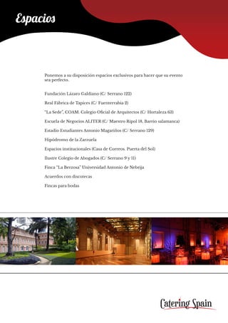 Espacios
Ponemos a su disposición espacios exclusivos para hacer que su evento
sea perfecto.
Fundación Lázaro Galdiano (C/ Serrano 122)
Real Fábrica de Tapices (C/ Fuenterrabia 2)
“La Sede”, COAM. Colegio Oficial de Arquitectos (C/ Hortaleza 63)
Escuela de Negocios ALITER (C/ Maestro Ripol 18, Barrio salamanca)
Estadio Estudiantes Antonio Magariños (C/ Serrano 129)
Hipódromo de la Zarzuela
Espacios institucionales (Casa de Correos. Puerta del Sol)
Ilustre Colegio de Abogados (C/ Serrano 9 y 11)
Finca “La Berzosa” Universidad Antonio de Nebrija
Acuerdos con discotecas
Fincas para bodas
 