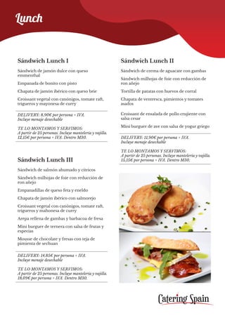 Sándwich Lunch III
Sándwich de salmón ahumado y cítricos
Sándwich milhojas de foie con reducción de
ron añejo
Empanadillas de queso feta y eneldo
Chapata de jamón ibérico con salmorejo
Croissant vegetal con canónigos, tomate raft,
trigueros y mahonesa de curry
Arepa rellena de gambas y barbacoa de fresa
Mini burguer de ternera con salsa de frutas y
especias
Mousse de chocolate y fresas con teja de
pimienta de sechuan
DELIVERY: 14,85€ por persona + IVA.
Incluye menaje desechable
TE LO MONTAMOS Y SERVIMOS:
A partir de 25 personas. Incluye mantelería y vajilla.
18,09€ por persona + IVA. Dentro M30.
Lunch
Sándwich Lunch I
Sándwich de jamón dulce con queso
emmenthal
Empanada de bonito con pisto
Chapata de jamón ibérico con queso brie
Croissant vegetal con canónigos, tomate raft,
trigueros y mayonesa de curry
Sándwich Lunch II
Sándwich de crema de aguacate con gambas
Sándwich milhojas de foie con reducción de
ron añejo
Tortilla de patatas con huevos de corral
Chapata de ventresca, pimientos y tomates
asados
Croissant de ensalada de pollo crujiente con
salsa cesar
Mini burguer de ave con salsa de yogur griego
DELIVERY: 8,90€ por persona + IVA.
Incluye menaje desechable
TE LO MONTAMOS Y SERVIMOS:
A partir de 25 personas. Incluye mantelería y vajilla.
12,15€ por persona + IVA. Dentro M30. DELIVERY: 11,90€ por persona + IVA.
Incluye menaje desechable
TE LO MONTAMOS Y SERVIMOS:
A partir de 25 personas. Incluye mantelería y vajilla.
15,15€ por persona + IVA. Dentro M30.
 