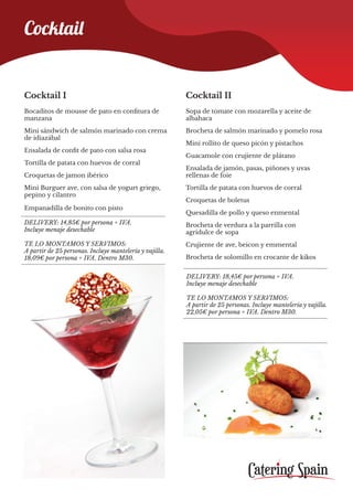 Cocktail I
Bocaditos de mousse de pato en confitura de
manzana
Mini sándwich de salmón marinado con crema
de idiazábal
Ensalada de confit de pato con salsa rosa
Tortilla de patata con huevos de corral
Croquetas de jamon ibérico
Mini Burguer ave, con salsa de yogurt griego,
pepino y cilantro
Empanadilla de bonito con pisto
Cocktail II
Sopa de tomate con mozarella y aceite de
albahaca
Brocheta de salmón marinado y pomelo rosa
Mini rollito de queso picón y pistachos
Guacamole con crujiente de plátano
Ensalada de jamón, pasas, piñones y uvas
rellenas de foie
Tortilla de patata con huevos de corral
Croquetas de boletus
Quesadilla de pollo y queso enmental
Brocheta de verdura a la parrilla con
agridulce de sopa
Crujiente de ave, beicon y emmental
Brocheta de solomillo en crocante de kikos
DELIVERY: 14,85€ por persona + IVA.
Incluye menaje desechable
TE LO MONTAMOS Y SERVIMOS:
A partir de 25 personas. Incluye mantelería y vajilla.
18,09€ por persona + IVA. Dentro M30.
DELIVERY: 18,45€ por persona + IVA.
Incluye menaje desechable
TE LO MONTAMOS Y SERVIMOS:
A partir de 25 personas. Incluye mantelería y vajilla.
22,05€ por persona + IVA. Dentro M30.
Cocktail
 