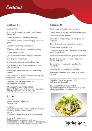 Cocktail III
Jamón ibérico
Selección de quesos nacionales con fruta de
temporada
Crema parmentier con beicon salteado
Ensalada de salmón con salmorejo y lascas de
queso
Ceviche de corvina y zamburiñas
Wraps de pollo, nueces y crema de mostaza
Croquetas de gambas
Quiche de queso cabra, berenjena y tomates
Taco de pollo con teriyaki
Brochetas de atún rojo marinado en soja
Brocheta de magret de pato y verduras con
salsa de mistela
Mini Burger de ternera con salsa de frutas y
especial
Vasito de mousse de chocolate con fresas y teja
de pimienta de sechuan
Extras
Cocktail:
Jamón, Salmón, Queso, etc…
Carta de vino
Servicio:
Camarero extra 60€/3 horas y 20€/h adicional
Mesa con mantel y adorno 24€
Silla 8€
Transporte metropolitano 30€; periferia 60€
Servicio de camareros:
20€ la hora con un mínimo de 3 horas
Personalizamos cualquier evento, adaptándonos a
público internacional, eventos temáticos, etc…
DELIVERY: 24,75€ por persona + IVA.
Incluye menaje desechable
TE LO MONTAMOS Y SERVIMOS:
A partir de 25 personas. Incluye mantelería y vajilla.
28,35€ por persona + IVA. Dentro M30.
Cocktail IV
Blody marie de berberechos al natural
Gazpacho de fresas con picadillo de bogavante
Jamón ibérico con grisimis
Ensalada de foie y mango con vinagreta de
trigueros
Tacos de salmón con crujiente de sésamo
Croquetas de jamón ibérico
Cucharita de pulpo con crema fina de patata y
aceite de pimentón
Empanadillas de queso feta, piñones y eneldo
Tataky de atún rojo con soja y vinagreta de
pétalos de flores
Tartar de buey con jengibre y galleta de
remolacha
Lomo de ciervo con chutney de piña
Mousse de chocolate blanco con gelatina de
naranja
DELIVERY: 31,5€ por persona + IVA.
Incluye menaje desechable
TE LO MONTAMOS Y SERVIMOS:
A partir de 25 personas. Incluye mantelería y vajilla.
34,2€ por persona + IVA. Dentro M30.
Cocktail
 